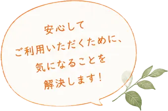 安心してご利用いただくために、気になることを解決します！